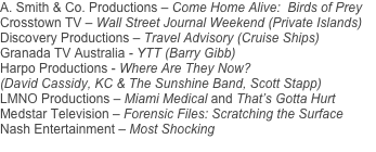 A. Smith & Co. Productions – Come Home Alive:  Birds of Prey
Crosstown TV – Wall Street Journal Weekend (Private Islands)
Discovery Productions – Travel Advisory (Cruise Ships)
Granada TV Australia - YTT (Barry Gibb)
Harpo Productions - Where Are They Now? 
(David Cassidy, KC & The Sunshine Band, Scott Stapp)
LMNO Productions – Miami Medical and That’s Gotta Hurt
Medstar Television – Forensic Files: Scratching the Surface
Nash Entertainment – Most Shocking
